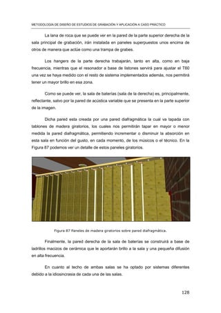 METODOLOGÍA DE DISEÑO DE ESTUDIOS DE GRABACIÓN Y APLICACIÓN A CASO PRÁCTICO
128
La lana de roca que se puede ver en la pared de la parte superior derecha de la
sala principal de grabación, irán instalada en paneles superpuestos unos encima de
otros de manera que actúe como una trampa de grabes.
Los hangers de la parte derecha trabajarán, tanto en alta, como en baja
frecuencia, mientras que el resonador a base de listones servirá para ajustar el T60
una vez se haya medido con el resto de sistema implementados además, nos permitirá
tener un mayor brillo en esa zona.
Como se puede ver, la sala de baterías (sala de la derecha) es, principalmente,
reflectante, salvo por la pared de acústica variable que se presenta en la parte superior
de la imagen.
Dicha pared esta creada por una pared diafragmática la cual va tapada con
tablones de madera giratorios, los cuales nos permitirán tapar en mayor o menor
medida la pared diafragmática, permitiendo incrementar o disminuir la absorción en
esta sala en función del gusto, en cada momento, de los músicos o el técnico. En la
Figura 87 podemos ver un detalle de estos paneles giratorios.
Figura 87 Paneles de madera giratorios sobre pared diafragmática.
Finalmente, la pared derecha de la sala de baterías se construirá a base de
ladrillos macizos de cerámica que le aportarán brillo a la sala y una pequeña difusión
en alta frecuencia.
En cuanto al techo de ambas salas se ha optado por sistemas diferentes
debido a la idiosincrasia de cada una de las salas.
 