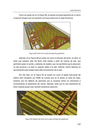 CASO PRÁCTICO
129
Como se puede ver en la Figura 88, el estudio principal dispondrá de un techo
a base de hangers que nos aportará una buena absorción en baja frecuencia.
Figura 88 Techo de la sala principal de grabación.
Además, en la Figura 88 se puede ver como el enlucido del techo, es decir, la
parte que quedará vista del techo está creada a partir de marcos de tela, que
permitirán pasar el sonido, y tablones de madera, que nos permitirán que la absorción
no sea excesiva y le dará un aspecto cálido a la sala. Además, dichos tablones se
aprovecharán para instalar sobre ellos la iluminación de la sala.
Por otro lado, en la Figura 89 se puede ver como el tejado estructural del
edificio será recubierto con PKB2 de manera que se le aporta un extra de masa,
evitando que los tableros de partículas que lo recubran entren en resonancia e
incrementando el aislamiento del recinto. Además, dado que la cara absorbente de
dicho material queda vista, también tendremos absorción.
Figura 89 Detalle del techo de la sala principal de grabación.
 