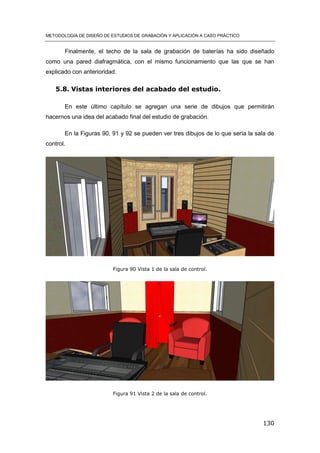 METODOLOGÍA DE DISEÑO DE ESTUDIOS DE GRABACIÓN Y APLICACIÓN A CASO PRÁCTICO
130
Finalmente, el techo de la sala de grabación de baterías ha sido diseñado
como una pared diafragmática, con el mismo funcionamiento que las que se han
explicado con anterioridad.
5.8. Vistas interiores del acabado del estudio.
En este último capítulo se agregan una serie de dibujos que permitirán
hacernos una idea del acabado final del estudio de grabación.
En la Figuras 90, 91 y 92 se pueden ver tres dibujos de lo que sería la sala de
control.
Figura 90 Vista 1 de la sala de control.
Figura 91 Vista 2 de la sala de control.
 