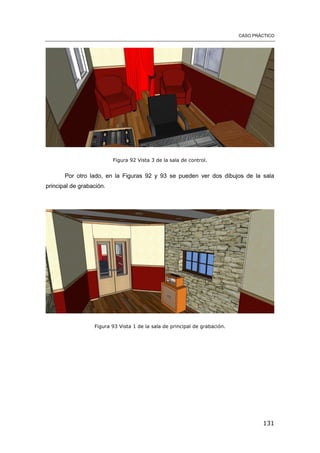 CASO PRÁCTICO
131
Figura 92 Vista 3 de la sala de control.
Por otro lado, en la Figuras 92 y 93 se pueden ver dos dibujos de la sala
principal de grabación.
Figura 93 Vista 1 de la sala de principal de grabación.
 
