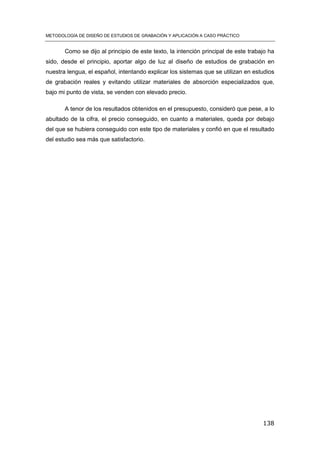 METODOLOGÍA DE DISEÑO DE ESTUDIOS DE GRABACIÓN Y APLICACIÓN A CASO PRÁCTICO
138
Como se dijo al principio de este texto, la intención principal de este trabajo ha
sido, desde el principio, aportar algo de luz al diseño de estudios de grabación en
nuestra lengua, el español, intentando explicar los sistemas que se utilizan en estudios
de grabación reales y evitando utilizar materiales de absorción especializados que,
bajo mi punto de vista, se venden con elevado precio.
A tenor de los resultados obtenidos en el presupuesto, consideró que pese, a lo
abultado de la cifra, el precio conseguido, en cuanto a materiales, queda por debajo
del que se hubiera conseguido con este tipo de materiales y confió en que el resultado
del estudio sea más que satisfactorio.
 