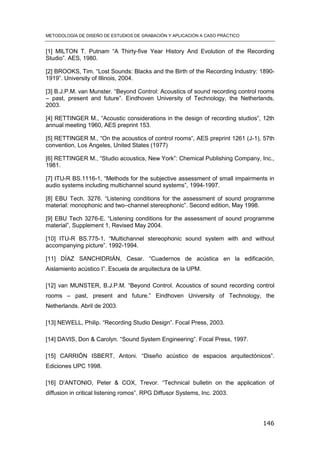 METODOLOGÍA DE DISEÑO DE ESTUDIOS DE GRABACIÓN Y APLICACIÓN A CASO PRÁCTICO
146
[1] MILTON T. Putnam “A Thirty-five Year History And Evolution of the Recording
Studio”. AES, 1980.
[2] BROOKS, Tim. “Lost Sounds: Blacks and the Birth of the Recording Industry: 1890-
1919”. University of Illinois, 2004.
[3] B.J.P.M. van Munster. “Beyond Control: Acoustics of sound recording control rooms
– past, present and future”. Eindhoven University of Technology, the Netherlands,
2003.
[4] RETTINGER M., “Acoustic considerations in the design of recording studios”, 12th
annual meeting 1960, AES preprint 153.
[5] RETTINGER M., “On the acoustics of control rooms”, AES preprint 1261 (J-1), 57th
convention, Los Angeles, United States (1977)
[6] RETTINGER M., “Studio acoustics, New York”: Chemical Publishing Company, Inc.,
1981.
[7] ITU-R BS.1116-1, “Methods for the subjective assessment of small impairments in
audio systems including multichannel sound systems”, 1994-1997.
[8] EBU Tech. 3276. “Listening conditions for the assessment of sound programme
material: monophonic and two–channel stereophonic”. Second edition, May 1998.
[9] EBU Tech 3276-E. “Listening conditions for the assessment of sound programme
material”, Supplement 1, Revised May 2004.
[10] ITU-R BS.775-1. “Multichannel stereophonic sound system with and without
accompanying picture”. 1992-1994.
[11] DÍAZ SANCHIDRIÁN, Cesar. “Cuadernos de acústica en la edificación,
Aislamiento acústico I”. Escuela de arquitectura de la UPM.
[12] van MUNSTER, B.J.P.M. “Beyond Control. Acoustics of sound recording control
rooms – past, present and future.” Eindhoven University of Technology, the
Netherlands. Abril de 2003.
[13] NEWELL, Philip. “Recording Studio Design”. Focal Press, 2003.
[14] DAVIS, Don & Carolyn. “Sound System Engineering”. Focal Press, 1997.
[15] CARRIÓN ISBERT, Antoni. “Diseño acústico de espacios arquitectónicos”.
Ediciones UPC 1998.
[16] D’ANTONIO, Peter & COX, Trevor. “Technical bulletin on the application of
diffusion in critical listening romos”. RPG Diffusor Systems, Inc. 2003.
 