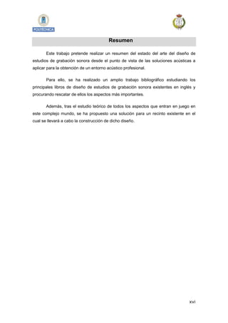 xvi
Resumen
Este trabajo pretende realizar un resumen del estado del arte del diseño de
estudios de grabación sonora desde el punto de vista de las soluciones acústicas a
aplicar para la obtención de un entorno acústico profesional.
Para ello, se ha realizado un amplio trabajo bibliográfico estudiando los
principales libros de diseño de estudios de grabación sonora existentes en inglés y
procurando rescatar de ellos los aspectos más importantes.
Además, tras el estudio teórico de todos los aspectos que entran en juego en
este complejo mundo, se ha propuesto una solución para un recinto existente en el
cual se llevará a cabo la construcción de dicho diseño.
 