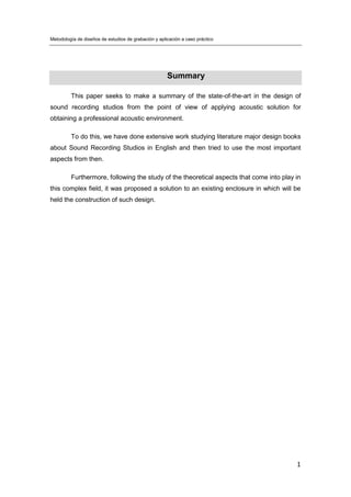 Metodología de diseños de estudios de grabación y aplicación a caso práctico
1
Summary
This paper seeks to make a summary of the state-of-the-art in the design of
sound recording studios from the point of view of applying acoustic solution for
obtaining a professional acoustic environment.
To do this, we have done extensive work studying literature major design books
about Sound Recording Studios in English and then tried to use the most important
aspects from then.
Furthermore, following the study of the theoretical aspects that come into play in
this complex field, it was proposed a solution to an existing enclosure in which will be
held the construction of such design.
 