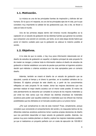 Introducción
4
1.1. Motivación.
La música es una de las principales fuentes de inspiración y disfrute del ser
humano. En lo que a mí respecta, es uno de los principales ejes de mi vida, por lo que
considero muy importante la calidad de las grabaciones que, día a día, se llevan a
cabo en todo el mundo.
Una de las primeras etapas dentro del inmenso mundo discográfico es la
captación en un estudio de grabación de las distintas fuentes que generan los sonidos
que componen una canción en concreto, por tanto, es en esta etapa donde habrá que
poner el máximo cuidado para que la grabación se adecue lo máximo posible al
sonido.
1.2. Objetivos.
A la vista de que no existe, o hay muy poca información relacionada con el
diseño de estudios de grabación en español, el objetivo principal de este proyecto fin
de master es recoger y ordenar toda la información relativa al diseño de estudios de
grabación e intentar establecer una serie de pautas que permitan al ingeniero acústico
decidir qué métodos o criterios acústicos son los más apropiados para un correcto
diseño.
Además, también se creará el diseño de un estudio de grabación que se
ejecutará, cuando el tiempo y el dinero lo permitan, en la localidad cántabra de La
Gándara. El objetivo principal de este diseño es, a partir de los conocimientos
reflejados en este proyecto fin de master, tomar las mejores decisiones que nos
permitan realizar el mejor diseño acústico con el menor coste posible. El motivo de
este planteamiento es descartar por completo la compra de los mejores materiales (y
por ende los más caros) que nos ofrecen las distintas empresas de materiales
acústicos para poder usar aquellos sistemas o materiales que nos ofrecen las mismas
posibilidades que los ofertados en el mercado acústico pero a un precio menor.
¿Por qué complicarnos la vida de esta manera? Pues, simplemente, porque
considero que conociendo el comportamiento del sonido y la respuesta teórica de los
diferentes sistemas acústicos podremos tomar nuestras propias decisiones de diseño
que nos permitirán desarrollar el mejor estudio de grabación posible. Además, me
parece muy poco realista plantear un diseño y aplicar los mejores materiales posibles,
ya que si realizamos un proyecto perfecto con un coste de ejecución de 100.000 €
 