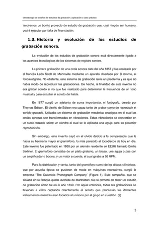 Metodología de diseños de estudios de grabación y aplicación a caso práctico
5
tendremos un bonito proyecto de estudio de grabación que, casi ningún ser humano,
podrá ejecutar por falta de financiación.
1.3. Historia y evolución de los estudios de
grabación sonora.
La evolución de los estudios de grabación sonora está directamente ligada a
los avances tecnológicos de los sistemas de registro sonoro.
La primera grabación de una onda sonora data del año 1857 y fue realizada por
el francés León Scott de Martinville mediante un aparato diseñado por él mismo, el
fonoautógrafo. No obstante, este sistema de grabación tenía un problema y es que no
había modo de reproducir las grabaciones. De hecho, la finalidad de este invento no
era grabar sonido si no que fue realizado para determinar la frecuencia de un tono
musical y para estudiar el sonido del habla.
En 1877 surgió un adelanto de suma importancia, el fonógrafo, creado por
Thomas Edison. El diseño de Edison era capaz tanto de grabar como de reproducir el
sonido grabado. Utilizaba un sistema de grabación mecánica analógica en el cual las
ondas sonoras son transformadas en vibraciones. Estas vibraciones se convertían en
un surco trazado sobre un cilindro al cual se le aplicaba una aguja para su posterior
reproducción.
Sin embargo, este invento cayó en el olvido debido a la competencia que le
hacía su hermano mayor el gramófono, lo más parecido al tocadiscos de hoy en día.
Este invento fue patentado en 1888 por un alemán residente en EEUU llamado Emilie
Berliner. El gramófono constaba de un plato giratorio, un brazo, una aguja o púa con
un amplificador o bocina, y un motor a cuerda, el cual giraba a 80 RPM.
Para la distribución y venta, tanto del gramófono como de los discos cilíndricos,
que por aquella época se pusieron de moda en máquinas recreativas, surgió la
empresa “The Columbia Phonograph Company” (Figura 1). Esta compañía, que se
situaba en la famosa quinta avenida de Manhattan, fue la primera en crear un estudio
de grabación como tal en el año 1890. Por aquel entonces, todas las grabaciones se
llevaban a cabo captando directamente el sonido que producían los diferentes
instrumentos mientras eran tocados al unísono por el grupo en cuestión. [2]
 