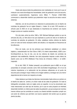 Introducción
8
Hasta esta época todas las grabaciones eran realizadas en mono por lo que al
instaurar una nueva tecnología las necesidades, tanto de grabación como de escucha,
cambiaron sustancialmente. Ingenieros como Milton T. Putnam (1920-1989)
comenzaron a desarrollar diseños que pretendían mejor la escucha de estos nuevos
sistemas.
Además, uno de los primeros en relacionar la psicoacústica con el diseño de
controles de grabación fue en inglés Edward J. Veale. En el año 1973 escribió un
artículo para la AES en el que destacaba la importancia de construir una buena
imagen sonora en nuestros cerebros.
Por otro lado, entre los años 1960 y 1981 Michael Rettinger publicó un par de
artículos [4], [5] y un libro [6] en los que explicaba su punto de vista en el diseño de
controles de estudios de grabación. En ellos, establece ciertos criterios de diseño
como el ruido de fondo necesario dentro del estudio o la respuesta en frecuencia de
los altavoces.
Pero sin duda, uno de los primeros que intentaron establecer un criterio
objetivo y estandarizado fue Don Davis (1981). El criterio desarrollado, LEDE (Live-
End-Dead-End) es, hoy en día, uno de los criterios de diseño de controles de
grabación más establecido. Además, han sido propuestas mejoras a este criterio de
diseño como son la RFZ (Reflexion Free Zone) de d´Antonio (1984) o el LEDE-
mejorado.
En el año 1993, R. Walker presentó una publicación para la BBC en el que
presentaba el concepto conocido como CID (Controlled ImageDesign). En él se da
máxima importancia a la redirección de las primeras reflexiones en el punto de
escucha para conseguir mayor nitidez en la imagen estéreo y conseguir así una menor
dependencia de la misma con respecto a la sala.
Cabe destacar que todas las técnicas mencionadas hasta ahora se centran en
el diseño de salas de control y no dicen nada de las salas de grabación. En toda la
bibliografía consultada, tanto en inglés como en español, no se ha encontrado casi
nada relacionado con este tipo de recintos, por lo que en este proyecto se intentará
desarrollar también un criterio para las salas de grabación, ya que aunque son recintos
menos críticos que los controles en cuanto a su diseño también necesitan cumplir con
una serie de criterios que permitan una buena captación del sonido que se genera
dentro de ellos.
 