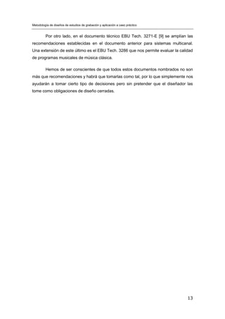 Metodología de diseños de estudios de grabación y aplicación a caso práctico
13
Por otro lado, en el documento técnico EBU Tech. 3271-E [9] se amplían las
recomendaciones establecidas en el documento anterior para sistemas multicanal.
Una extensión de este último es el EBU Tech. 3286 que nos permite evaluar la calidad
de programas musicales de música clásica.
Hemos de ser conscientes de que todos estos documentos nombrados no son
más que recomendaciones y habrá que tomarlas como tal, por lo que simplemente nos
ayudarán a tomar cierto tipo de decisiones pero sin pretender que el diseñador las
tome como obligaciones de diseño cerradas.
 