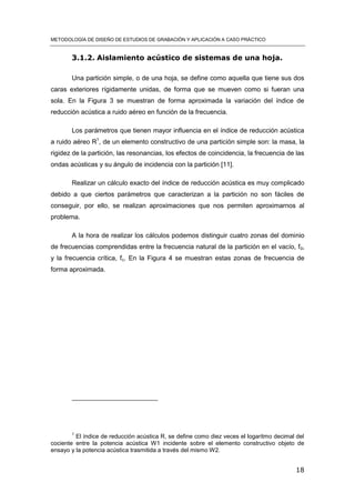 METODOLOGÍA DE DISEÑO DE ESTUDIOS DE GRABACIÓN Y APLICACIÓN A CASO PRÁCTICO
18
3.1.2. Aislamiento acústico de sistemas de una hoja.
Una partición simple, o de una hoja, se define como aquella que tiene sus dos
caras exteriores rígidamente unidas, de forma que se mueven como si fueran una
sola. En la Figura 3 se muestran de forma aproximada la variación del índice de
reducción acústica a ruido aéreo en función de la frecuencia.
Los parámetros que tienen mayor influencia en el índice de reducción acústica
a ruido aéreo R1
, de un elemento constructivo de una partición simple son: la masa, la
rigidez de la partición, las resonancias, los efectos de coincidencia, la frecuencia de las
ondas acústicas y su ángulo de incidencia con la partición [11].
Realizar un cálculo exacto del índice de reducción acústica es muy complicado
debido a que ciertos parámetros que caracterizan a la partición no son fáciles de
conseguir, por ello, se realizan aproximaciones que nos permiten aproximarnos al
problema.
A la hora de realizar los cálculos podemos distinguir cuatro zonas del dominio
de frecuencias comprendidas entre la frecuencia natural de la partición en el vacío, f0,
y la frecuencia crítica, fc. En la Figura 4 se muestran estas zonas de frecuencia de
forma aproximada.
1
El índice de reducción acústica R, se define como diez veces el logaritmo decimal del
cociente entre la potencia acústica W1 incidente sobre el elemento constructivo objeto de
ensayo y la potencia acústica trasmitida a través del mismo W2.
 