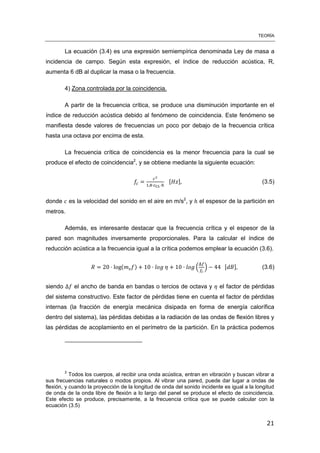 TEORÍA
21
La ecuación (3.4) es una expresión semiempírica denominada Ley de masa a
incidencia de campo. Según esta expresión, el índice de reducción acústica, R,
aumenta 6 dB al duplicar la masa o la frecuencia.
4) Zona controlada por la coincidencia.
A partir de la frecuencia crítica, se produce una disminución importante en el
índice de reducción acústica debido al fenómeno de coincidencia. Este fenómeno se
manifiesta desde valores de frecuencias un poco por debajo de la frecuencia crítica
hasta una octava por encima de esta.
La frecuencia crítica de coincidencia es la menor frecuencia para la cual se
produce el efecto de coincidencia2
, y se obtiene mediante la siguiente ecuación:
[ ] (3.5)
donde es la velocidad del sonido en el aire en m/s2
, y el espesor de la partición en
metros.
Además, es interesante destacar que la frecuencia crítica y el espesor de la
pared son magnitudes inversamente proporcionales. Para la calcular el índice de
reducción acústica a la frecuencia igual a la crítica podemos emplear la ecuación (3.6).
( ) ( ) [ ] (3.6)
siendo el ancho de banda en bandas o tercios de octava y el factor de pérdidas
del sistema constructivo. Este factor de pérdidas tiene en cuenta el factor de pérdidas
internas (la fracción de energía mecánica disipada en forma de energía calorífica
dentro del sistema), las pérdidas debidas a la radiación de las ondas de flexión libres y
las pérdidas de acoplamiento en el perímetro de la partición. En la práctica podemos
2
Todos los cuerpos, al recibir una onda acústica, entran en vibración y buscan vibrar a
sus frecuencias naturales o modos propios. Al vibrar una pared, puede dar lugar a ondas de
flexión, y cuando la proyección de la longitud de onda del sonido incidente es igual a la longitud
de onda de la onda libre de flexión a lo largo del panel se produce el efecto de coincidencia.
Este efecto se produce, precisamente, a la frecuencia crítica que se puede calcular con la
ecuación (3.5)
 