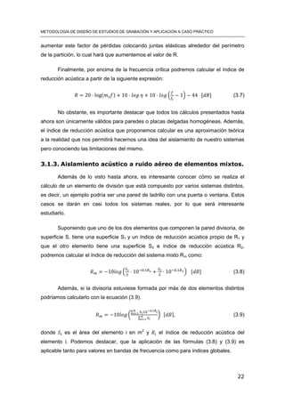 METODOLOGÍA DE DISEÑO DE ESTUDIOS DE GRABACIÓN Y APLICACIÓN A CASO PRÁCTICO
22
aumentar este factor de pérdidas colocando juntas elásticas alrededor del perímetro
de la partición, lo cual hará que aumentemos el valor de R.
Finalmente, por encima de la frecuencia crítica podremos calcular el índice de
reducción acústica a partir de la siguiente expresión:
( ) ( ) [ ] (3.7)
No obstante, es importante destacar que todos los cálculos presentados hasta
ahora son únicamente válidos para paredes o placas delgadas homogéneas. Además,
el índice de reducción acústica que proponemos calcular es una aproximación teórica
a la realidad que nos permitirá hacernos una idea del aislamiento de nuestro sistemas
pero conociendo las limitaciones del mismo.
3.1.3. Aislamiento acústico a ruido aéreo de elementos mixtos.
Además de lo visto hasta ahora, es interesante conocer cómo se realiza el
cálculo de un elemento de división que está compuesto por varios sistemas distintos,
es decir, un ejemplo podría ser una pared de ladrillo con una puerta o ventana. Estos
casos se darán en casi todos los sistemas reales, por lo que será interesante
estudiarlo.
Suponiendo que uno de los dos elementos que componen la pared divisoria, de
superficie S, tiene una superficie S1 y un índice de reducción acústica propio de R1 y
que el otro elemento tiene una superficie S2 e índice de reducción acústica R2,
podremos calcular el índice de reducción del sistema mixto Rm como:
( ) [ ] (3.8)
Además, si la divisoria estuviese formada por más de dos elementos distintos
podríamos calcularlo con la ecuación (3.9).
(
∑
∑
) [ ] (3.9)
donde es el área del elemento i en m2
y el índice de reducción acústica del
elemento i. Podemos destacar, que la aplicación de las fórmulas (3.8) y (3.9) es
aplicable tanto para valores en bandas de frecuencia como para índices globales.
 