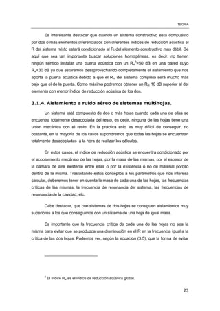 TEORÍA
23
Es interesante destacar que cuando un sistema constructivo está compuesto
por dos o más elementos diferenciados con diferentes índices de reducción acústica el
R del sistema mixto estará condicionado al Ri del elemento constructivo más débil. De
aquí que sea tan importante buscar soluciones homogéneas, es decir, no tienen
ningún sentido instalar una puerta acústica con un Rw
3
=50 dB en una pared cuyo
Rw=30 dB ya que estaremos desaprovechando completamente el aislamiento que nos
aporta la puerta acústica debido a que el Rm del sistema completo será mucho más
bajo que el de la puerta. Como máximo podremos obtener un Rm 10 dB superior al del
elemento con menor índice de reducción acústica de los dos.
3.1.4. Aislamiento a ruido aéreo de sistemas multihojas.
Un sistema está compuesto de dos o más hojas cuando cada una de ellas se
encuentra totalmente desacoplada del resto, es decir, ninguna de las hojas tiene una
unión mecánica con el resto. En la práctica esto es muy difícil de conseguir, no
obstante, en la mayoría de los casos supondremos que todas las hojas se encuentran
totalmente desacopladas a la hora de realizar los cálculos.
En estos casos, el índice de reducción acústica se encuentra condicionado por
el acoplamiento mecánico de las hojas, por la masa de las mismas, por el espesor de
la cámara de aire existente entre ellas o por la existencia o no de material poroso
dentro de la misma. Trasladando estos conceptos a los parámetros que nos interesa
calcular, deberemos tener en cuenta la masa de cada una de las hojas, las frecuencias
críticas de las mismas, la frecuencia de resonancia del sistema, las frecuencias de
resonancia de la cavidad, etc.
Cabe destacar, que con sistemas de dos hojas se consiguen aislamientos muy
superiores a los que conseguimos con un sistema de una hoja de igual masa.
Es importante que la frecuencia crítica de cada una de las hojas no sea la
misma para evitar que se produzca una disminución en el R en la frecuencia igual a la
crítica de las dos hojas. Podemos ver, según la ecuación (3.5), que la forma de evitar
3
El índice Rw es el índice de reducción acústica global.
 