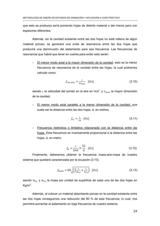 METODOLOGÍA DE DISEÑO DE ESTUDIOS DE GRABACIÓN Y APLICACIÓN A CASO PRÁCTICO
24
que esto se produzca sería poniendo hojas de distinto material o del mismo pero con
espesores diferentes.
Además, sin la cavidad existente entre las dos hojas no está rellena de algún
material poroso, se generará una onda de resonancia entre las dos hojas que
producirá una disminución del aislamiento para esa frecuencia. Las frecuencias de
resonancia que habrá que tener en cuenta para evitar esto serán:
- El menor modo axial a la mayor dimensión de la cavidad, esto es la menor
frecuencia de resonancia de la cavidad entre las hojas, la cual podremos
calcular como:
[ ] (3.10)
siendo la velocidad del sonido en el aire en m/s2
, y la mayor dimensión
de la cavidad.
- El menor modo axial paralelo a la menor dimensión de la cavidad, que
suele ser la distancia entre las dos hojas, d, en metros.
[ ] (3.11)
- Frecuencia restrictiva o limitativa relacionada con la distancia entre las
hojas. Esta frecuencia es inversamente proporcional a la distancia entre las
hojas, d, en metro.
̃ [ ] (3.12)
Finalmente, deberemos obtener la frecuencia masa-aire-masa de nuestro
sistema que quedará caracterizada por la ecuación (3.13).
√ ( ) [ ] (3.13)
siendo y la masa por unidad de superficie de cada una de las dos hojas en
Kg/m2
.
Además, al colocar un material absorbente poroso en la cavidad existente entre
las dos hojas conseguimos una reducción del 80 % de esta frecuencia, lo cual, nos
permitirá aumentar el aislamiento en baja frecuencia de nuestro sistema.
 