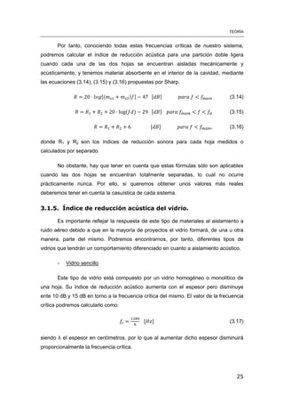 TEORÍA
25
Por tanto, conociendo todas estas frecuencias críticas de nuestro sistema,
podremos calcular el índice de reducción acústica para una partición doble ligera
cuando cada una de las dos hojas se encuentran aisladas mecánicamente y
acústicamente, y tenemos material absorbente en el interior de la cavidad, mediante
las ecuaciones (3.14), (3.15) y (3.16) propuestas por Sharp.
[( ) ] [ ] (3.14)
( ) [ ] (3.15)
[ ] (3.16)
donde R1 y R2 son los índices de reducción sonora para cada hoja medidos o
calculados por separado.
No obstante, hay que tener en cuenta que estas fórmulas sólo son aplicables
cuando las dos hojas se encuentran totalmente separadas, lo cual no ocurre
prácticamente nunca. Por ello, si queremos obtener unos valores más reales
deberemos tener en cuenta la casuística de cada sistema.
3.1.5. Índice de reducción acústica del vidrio.
Es importante reflejar la respuesta de este tipo de materiales al aislamiento a
ruido aéreo debido a que en la mayoría de proyectos el vidrio formará, de una u otra
manera, parte del mismo. Podremos encontrarnos, por tanto, diferentes tipos de
vidrios que tendrán un comportamiento diferenciado en cuanto a aislamiento acústico.
- Vidrio sencillo
Este tipo de vidrio está compuesto por un vidrio homogéneo o monolítico de
una hoja. Su índice de reducción acústico aumenta con el espesor pero disminuye
ente 10 dB y 15 dB en torno a la frecuencia crítica del mismo. El valor de la frecuencia
crítica podremos calcularlo como:
[ ] (3.17)
siendo el espesor en centímetros, por lo que al aumentar dicho espesor disminuirá
proporcionalmente la frecuencia crítica.
 