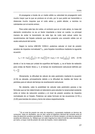 TEORÍA
27
Al propagarse a través de un medio sólido su velocidad de propagación será
mucho mayor que la que se produce en el aire, por lo que podrá ser transmitido a
distancias mucho mayores que el ruido aéreo y, podrá afectar, a recintos no
colindantes con el recinto emisor.
Para evitar este tipo de ruidos, al contrario que en el ruido aéreo, la masa del
elemento constructivo no es un factor importante a tener en cuenta. La principal
manera de evitar la transmisión de este tipo de ruido será actuar sobre los
recubrimientos del forjado evitando que éste presente una conexión sólida con el
acabo estructural del recinto.
Según la norma UNE-EN 12354-2, podemos calcular el nivel de presión
acústico de impactos normalizado4
Ln, para forjados monolíticos mediante la siguiente
ecuación:
( ) ( ) ( ) [ ] (3.18)
donde es la masa por unidad de superficie del forjado, es el factor de radiación
para ondas de flexión libres y, el tiempo de reverberación estructural definido por
.
Obviamente, la dificultad de cálculo de este parámetro mediante la ecuación
(3.18) es elevada, principalmente debido a la dificultad de medida del factor de
pérdidas para el cálculo del tiempo de reverberación estructural.
No obstante, cabe la posibilidad de calcular este parámetro gracias a las
fórmulas que se han determinado en laboratorio para estudiar la reciprocidad existente
entre el índice de reducción acústica y el nivel de presión acústica de impactos
normalizado de un forjado. Podemos ver estas formular en las ecuaciones (3.19) y
(3.20) para bandas de octava y tercio de octava respectivamente.
4
Es el nivel de presión de ruido de impactos Li aumentado mediante un término de
corrección, dado en decibelios, que es diez veces el logaritmo decimal del cociente entre el
área de absorción acústica equivalente, A, medido en el recinto receptor y el área de absorción
acústica de referencia, A0. Nótese que con está magnitud se mide el nivel de ruido transmitido,
por tanto, a mayor nivel de presión de ruido de impacto, menor aislamiento.
 