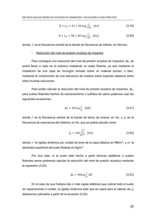 METODOLOGÍA DE DISEÑO DE ESTUDIOS DE GRABACIÓN Y APLICACIÓN A CASO PRÁCTICO
28
[ ] (3.19)
[ ] (3.20)
donde, es la frecuencia central de la banda de frecuencia de interés, en Hercios.
- Reducción del nivel de presión acústica de impactos
Para conseguir una reducción del nivel de presión acústica de impactos, ΔL, se
podrá llevar a cabo en la práctica instalando un suelo flotante, ya sea mediante la
instalación de una capa de hormigón armado sobre un material poroso, o bien,
mediante la construcción de una estructura de madera sobre soportes elásticos entre
otras muchas soluciones.
Para poder calcular la reducción del nivel de presión acústica de impactos, ΔL,
para suelos flotantes hechos de arena/cemento o sulfatos de calcio podemos usar las
siguientes ecuaciones:
[ ] (3.21)
donde es la frecuencia central de la banda de tercio de octava, en Hz, y es la
frecuencia de resonancia del sistema, en Hz, que se podrá calcular como:
√ [ ] (3.22)
siendo la rigidez dinámica por unidad de área de la capa elástica en MN/m3
, y la
densidad superficial del suelo flotante en Kg/m2
.
Por otro lado, si el suelo está hecho a partir láminas asfálticas o suelos
flotantes secos podremos calcular la reducción del nivel de presión acústica mediante
la expresión (3.23):
(3.23)
En el caso de que hubiera dos o más capas elásticas que cubran todo el suelo
sin separaciones ni cortes, la rigidez dinámica total que se usará para el cálculo de
deberemos calcularla a partir de la ecuación (3.24):
 