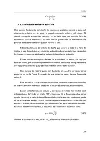 TEORÍA
29
(∑ )
(3.24)
3.2. Acondicionamiento acústico.
Otro aspecto fundamental del diseño de estudios de grabación sonora, a parte del
aislamiento acústico, es sin duda el acondicionamiento acústico del mismo. El
acondicionamiento acústico nos permitirá, por un lado, tener una escucha fiel a lo
reproducido por los altavoces y, por otro, realizar grabaciones de instrumentos sin
perjuicio de las condiciones que puedan imponer la sala.
Independientemente del criterio de diseño que se lleve a cabo a la hora de
realizar la sala de control de un estudio de grabación deberemos saber que hay ciertos
fenómenos comunes para todos ellos, incluyendo las salas de grabación.
Existen muchos conceptos a la hora de acondicionar un recinto que hay que
tener en cuenta, por lo que siempre será bueno intentar distribuirlos de alguna manera
que nos permita entender qué problemas podemos tener y como atacarlos.
Una manera de hacerlo puede ser dividiendo el espectro en zonas, como
podemos ver en la Figura 5, a partir de una frecuencia dada, llamada frecuencia
crítica, fc.
Esta frecuencia crítica establece las distintas zonas del espectro en la cuales
se podrán usar unos métodos u otros para el estudio del campo acústico del recinto.
Existen varias formas para calcular fc, pero quizás el método más práctico es el
establecido por Schröeder en el año 1954. Schröeder fijó la frecuencia crítica como
aquella frecuencia a partir de la cual la densidad modal era de diez modos por banda
de tercio de octava, es decir, a partir de esta frecuencia la densidad modal será tal que
el campo acústico del recinto no se verá influenciado por estas frecuencias modales.
El cálculo de la frecuencia crítica, o frecuencia de Schröeder se estableció como:
√ , (3.25)
siendo el volumen de la sala, en m3
y el tiempo de reverberación de ésta.
 