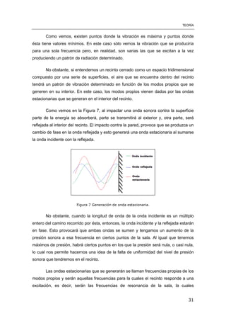 TEORÍA
31
Como vemos, existen puntos donde la vibración es máxima y puntos donde
ésta tiene valores mínimos. En este caso sólo vemos la vibración que se produciría
para una sola frecuencia pero, en realidad, son varias las que se excitan a la vez
produciendo un patrón de radiación determinado.
No obstante, si entendemos un recinto cerrado como un espacio tridimensional
compuesto por una serie de superficies, el aire que se encuentra dentro del recinto
tendrá un patrón de vibración determinado en función de los modos propios que se
generen en su interior. En este caso, los modos propios vienen dados por las ondas
estacionarias que se generan en el interior del recinto.
Como vemos en la Figura 7, al impactar una onda sonora contra la superficie
parte de la energía se absorberá, parte se transmitirá al exterior y, otra parte, será
reflejada al interior del recinto. El impacto contra la pared, provoca que se produzca un
cambio de fase en la onda reflejada y esto generará una onda estacionaria al sumarse
la onda incidente con la reflejada.
Figura 7 Generación de onda estacionaria.
No obstante, cuando la longitud de onda de la onda incidente es un múltiplo
entero del camino recorrido por ésta, entonces, la onda incidente y la reflejada estarán
en fase. Esto provocará que ambas ondas se sumen y tengamos un aumento de la
presión sonora a esa frecuencia en ciertos puntos de la sala. Al igual que tenemos
máximos de presión, habrá ciertos puntos en los que la presión será nula, o casi nula,
lo cual nos permite hacernos una idea de la falta de uniformidad del nivel de presión
sonora que tendremos en el recinto.
Las ondas estacionarias que se generarán se llaman frecuencias propias de los
modos propios y serán aquellas frecuencias para la cuales el recinto responde a una
excitación, es decir, serán las frecuencias de resonancia de la sala, la cuales
 