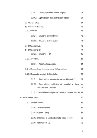 iii
3.2.1.1. Distribución de los modos propios 34
3.2.1.2. Optimización de la distribución modal 37
a) Golden ratios. 37
b) Criterio de Bonello. 40
3.2.2. Difusión. 43
3.2.2.1. Difusores policilíndricos. 45
3.2.2.2. Difusores de Schroeder. 45
a) Difusores MLS. 46
b) Difusores QRD. 47
3.2.2.3. Difusores PRD. 52
3.2.3. Absorción. 53
3.2.3.1. Absorbentes porosos. 54
3.2.4. Resonadores de membrana o diafragmáticos. 55
3.2.5. Resonador acústico de Helmholtz. 57
3.2.5.1. Resonadores simples de cavidad (Helmholtz). 57
3.2.5.2. Resonadores múltiples de cavidad a base de
perforaciones o ranuras. 59
3.2.5.3 Resonadores múltiples de cavidad a base de listones. 64
3.3. Filosofías de diseño. 66
3.3.1. Salas de control. 66
3.3.1.1 Primeros pasos. 66
3.3.1.2 Putnam (1960). 67
3.3.1.3 Criterio de la habitación inerte. Veale (1973). 70
3.3.1.4 Rettinger (1977). 72
 