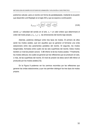 METODOLOGÍA DE DISEÑO DE ESTUDIOS DE GRABACIÓN Y APLICACIÓN A CASO PRÁCTICO
32
podremos calcular, para un recinto con forma de paralelepípedo, mediante la ecuación
que desarrollo Lord Rayleigh en el siglo XIX y que se expone a continuación:
√( ) ( ) ( ) (3.24)
siendo = velocidad del sonido en el aire, = un valor entero que determinará el
orden del modo propio, y las dimensiones del recinto bajo estudio.
Además, podemos distinguir entre tres tipos de modos. El primero de ellos
serán los modos axiales, que son aquellos que se generan al formarse una onda
estacionaria entre dos paramentos paralelos del recinto. El segundo, los modos
tangenciales, formados entre cuatro de las seis superficies del recinto. Estos modos
tendrán un nivel de presión sonora 3 dB inferior al de los modos axiales. Y finalmente,
los modos oblicuos, los cuales se generan por las reflexiones que se producen en seis,
o más, de las superficies del recinto. El nivel de presión de éstos será 6 dB inferior al
producido por los modos axiales [12].
En la Figura 8 podemos ver los caminos recorridos por las reflexiones que
generan las ondas estacionarias y que nos permiten distinguir los tres tipos de modos
propios.
 