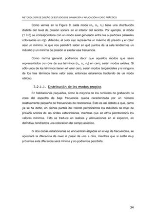 METODOLOGÍA DE DISEÑO DE ESTUDIOS DE GRABACIÓN Y APLICACIÓN A CASO PRÁCTICO
34
Como vemos en la Figura 9, cada modo (nx, ny, nz) tiene una distribución
distinta del nivel de presión sonora en el interior del recinto. Por ejemplo, el modo
(1 0 0) se correspondería con un modo axial generado entre las superficies paralelas
coloreadas en rojo. Además, el color rojo representa un máximo de presión y el color
azul un mínimo, lo que nos permitirá saber en qué puntos de la sala tendremos un
máximo y un mínimo de presión al excitar esa frecuencia.
Como norma general, podremos decir que aquellos modos que sean
representados con dos de sus términos (nx, ny, nz) en cero, serán modos axiales. Si
sólo unos de los términos tienen el valor cero, serán modos tangenciales y si ninguno
de los tres términos tiene valor cero, entonces estaremos hablando de un modo
oblicuo.
3.2.1.1. Distribución de los modos propios
En habitaciones pequeñas, como la mayoría de los controles de grabación, la
zona del espectro de baja frecuencia queda caracterizada por un número
relativamente pequeño de frecuencias de resonancia. Esto es así debido a que, como
ya se ha dicho, en ciertos puntos del recinto percibiremos los máximos de nivel de
presión sonora de las ondas estacionarias, mientras que en otros percibiremos los
valores mínimos. Esto se traduce en realces y atenuaciones en el espectro, en
definitiva, tendremos una coloración del campo acústico.
Si dos ondas estacionarias se encuentran alejadas en el eje de frecuencias, se
apreciará la diferencia de nivel al pasar de una a otra, mientras que si están muy
próximas esta diferencia será mínima y no podremos percibirla.
 
