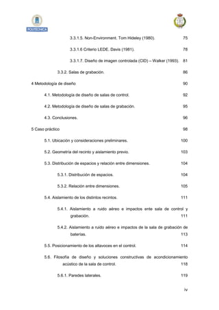 iv
3.3.1.5. Non-Environment. Tom Hideley (1980). 75
3.3.1.6 Criterio LEDE. Davis (1981). 78
3.3.1.7. Diseño de imagen controlada (CID) – Walker (1993). 81
3.3.2. Salas de grabación. 86
4 Metodología de diseño 90
4.1. Metodología de diseño de salas de control. 92
4.2. Metodología de diseño de salas de grabación. 95
4.3. Conclusiones. 96
5 Caso práctico 98
5.1. Ubicación y consideraciones preliminares. 100
5.2. Geometría del recinto y aislamiento previo. 103
5.3. Distribución de espacios y relación entre dimensiones. 104
5.3.1. Distribución de espacios. 104
5.3.2. Relación entre dimensiones. 105
5.4. Aislamiento de los distintos recintos. 111
5.4.1. Aislamiento a ruido aéreo e impactos ente sala de control y
grabación. 111
5.4.2. Aislamiento a ruido aéreo e impactos de la sala de grabación de
baterías. 113
5.5. Posicionamiento de los altavoces en el control. 114
5.6. Filosofía de diseño y soluciones constructivas de acondicionamiento
acústico de la sala de control. 118
5.6.1. Paredes laterales. 119
 
