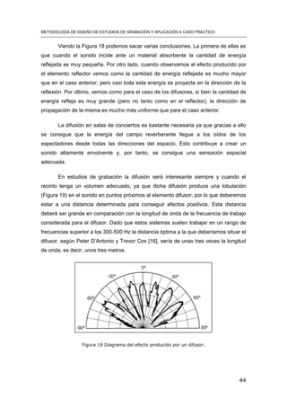 METODOLOGÍA DE DISEÑO DE ESTUDIOS DE GRABACIÓN Y APLICACIÓN A CASO PRÁCTICO
44
Viendo la Figura 18 podemos sacar varias conclusiones. La primera de ellas es
que cuando el sonido incide ante un material absorbente la cantidad de energía
reflejada es muy pequeña. Por otro lado, cuando observamos el efecto producido por
el elemento reflector vemos como la cantidad de energía reflejada es mucho mayor
que en el caso anterior, pero casi toda esta energía se proyecta en la dirección de la
reflexión. Por último, vemos como para el caso de los difusores, si bien la cantidad de
energía refleja es muy grande (pero no tanto como en el reflector), la dirección de
propagación de la misma es mucho más uniforme que para el caso anterior.
La difusión en salas de conciertos es bastante necesaria ya que gracias a ello
se consigue que la energía del campo reverberante llegue a los oídos de los
espectadores desde todas las direcciones del espacio. Esto contribuye a crear un
sonido altamente envolvente y, por tanto, se consigue una sensación espacial
adecuada.
En estudios de grabación la difusión será interesante siempre y cuando el
recinto tenga un volumen adecuado, ya que dicha difusión produce una lobulación
(Figura 19) en el sonido en puntos próximos al elemento difusor, por lo que deberemos
estar a una distancia determinada para conseguir efectos positivos. Esta distancia
deberá ser grande en comparación con la longitud de onda de la frecuencia de trabajo
considerada para el difusor. Dado que estos sistemas suelen trabajar en un rango de
frecuencias superior a los 300-500 Hz la distancia óptima a la que deberíamos situar el
difusor, según Peter D’Antonio y Trevor Cox [16], sería de unas tres veces la longitud
de onda, es decir, unos tres metros.
Figura 19 Diagrama del efecto producido por un difusor.
 