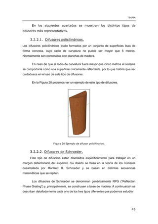 TEORÍA
45
En los siguientes apartados se muestran los distintos tipos de
difusores más representativos.
3.2.2.1. Difusores policilíndricos.
Los difusores policilíndricos están formados por un conjunto de superficies lisas de
forma convexa, cuyo radio de curvatura no puede ser mayor que 5 metros.
Normalmente son construidos con planchas de madera.
En caso de que el radio de curvatura fuera mayor que cinco metros el sistema
se comportaría como una superficie únicamente reflectante, por lo que habría que ser
cuidadosos en el uso de este tipo de difusores.
En la Figura 20 podemos ver un ejemplo de este tipo de difusores.
Figura 20 Ejemplo de difusor policilíndrico.
3.2.2.2. Difusores de Schroeder.
Este tipo de difusores están diseñados específicamente para trabajar en un
margen determinado del espectro. Su diseño se basa en la teoría de los números
desarrollada por Manfred R. Schroeder y se basan en distintas secuencias
matemáticas que se repiten.
Los difusores de Schroeder se denominan genéricamente RPG (“Reflection
Phase Grating”) y, principalmente, se construyen a base de madera. A continuación se
describen detalladamente cada uno de los tres tipos diferentes que podemos estudiar.
 