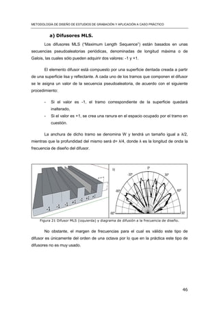 METODOLOGÍA DE DISEÑO DE ESTUDIOS DE GRABACIÓN Y APLICACIÓN A CASO PRÁCTICO
46
a) Difusores MLS.
Los difusores MLS (“Maximum Length Sequence”) están basados en unas
secuencias pseudoaleatorias periódicas, denominadas de longitud máxima o de
Galois, las cuales sólo pueden adquirir dos valores: -1 y +1.
El elemento difusor está compuesto por una superficie dentada creada a partir
de una superficie lisa y reflectante. A cada uno de los tramos que componen el difusor
se le asigna un valor de la secuencia pseudoaleatoria, de acuerdo con el siguiente
procedimiento:
- Si el valor es -1, el tramo correspondiente de la superficie quedará
inalterado,
- Si el valor es +1, se crea una ranura en el espacio ocupado por el tramo en
cuestión.
La anchura de dicho tramo se denomina W y tendrá un tamaño igual a λ/2,
mientras que la profundidad del mismo será d= λ/4, donde λ es la longitud de onda la
frecuencia de diseño del difusor.
Figura 21 Difusor MLS (izquierda) y diagrama de difusión a la frecuencia de diseño.
No obstante, el margen de frecuencias para el cual es válido este tipo de
difusor es únicamente del orden de una octava por lo que en la práctica este tipo de
difusores no es muy usado.
 