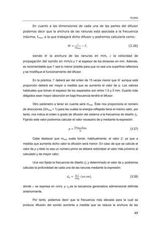 TEORÍA
49
En cuanto a las dimensiones de cada una de las partes del difusor
podemos decir que la anchura de las ranuras está asociada a la frecuencia
máxima, fmax, a la que trabajará dicho difusor y podremos calcularla como:
(3.26)
siendo la anchura de las ranuras en mm, la velocidad de
propagación del sonido en mm/s y el espesor de los divisores en mm. Además,
es recomendable que sea lo menor posible para que no sea una superficie reflectora
y se modifique el funcionamiento del difusor.
En la práctica, deberá ser del orden de 15 veces menor que aunque está
proporción deberá ser mayor a medida que se aumenta el valor de p. Los valores
habituales que toman el espesor de los separados son entre 1.5 y 5 mm. Cuanto más
delgados sean mayor absorción en baja frecuencia tendrá el difusor.
Otro parámetro a tener en cuenta será mmax. Éste nos proporciona el número
de direcciones (2mmax + 1) para las cuales la energía reflejada tiene el mismo valor, por
tanto, nos indica el orden o grado de difusión del sistema a la frecuencia de diseño .
Fijando este valor podremos calcular el valor necesario de p mediante la expresión:
(3.27)
Cabe destacar que mmax suele tomar, habitualmente, el valor 2, ya que a
medida que aumenta dicho valor la difusión será menor. En caso de que se calcule el
valor de y éste no sea un número primo se deberá redondear al valor más próximo al
calculado y de mayor valor.
Una vez fijada la frecuencia de diseño y determinado el valor de podremos
calculas la profundidad de cada una de las ranuras mediante la expresión:
( ) (3.28)
donde se expresa en cm/s, y es la secuencia generadora adimensional definida
anteriormente.
Por tanto, podemos decir que la frecuencia más elevada para la cual se
produce difusión del sonido aumenta a medida que se reduce la anchura de las
 