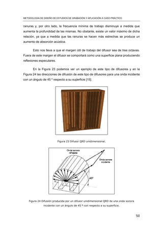 METODOLOGÍA DE DISEÑO DE ESTUDIOS DE GRABACIÓN Y APLICACIÓN A CASO PRÁCTICO
50
ranuras y, por otro lado, la frecuencia mínima de trabajo disminuye a medida que
aumenta la profundidad de las mismas. No obstante, existe un valor máximo de dicha
relación, ya que a medida que las ranuras se hacen más estrechas se produce un
aumento de absorción acústica.
Esto nos lleva a que el margen útil de trabajo del difusor sea de tres octavas.
Fuera de este margen el difusor se comportará como una superficie plana produciendo
reflexiones especulares.
En la Figura 23 podemos ver un ejemplo de este tipo de difusores y en la
Figura 24 las direcciones de difusión de este tipo de difusores para una onda incidente
con un ángulo de 45 º respecto a su superficie [15].
Figura 23 Difusor QRD unidimensional.
Figura 24 Difusión producida por un difusor unidimensional QRD de una onda sonora
incidente con un ángulo de 45 º con respecto a su superficie.
 