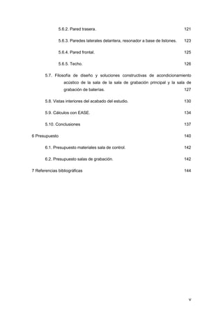 v
5.6.2. Pared trasera. 121
5.6.3. Paredes laterales delantera, resonador a base de listones. 123
5.6.4. Pared frontal. 125
5.6.5. Techo. 126
5.7. Filosofía de diseño y soluciones constructivas de acondicionamiento
acústico de la sala de la sala de grabación principal y la sala de
grabación de baterías. 127
5.8. Vistas interiores del acabado del estudio. 130
5.9. Cálculos con EASE. 134
5.10. Conclusiones 137
6 Presupuesto 140
6.1. Presupuesto materiales sala de control. 142
6.2. Presupuesto salas de grabación. 142
7 Referencias bibliográficas 144
 