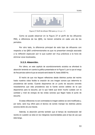 TEORÍA
53
Figura 27 Perfil de difusor PRD para g =3 y p = 7.
Como se puede observar en la Figura 27 el perfil de los difusores
PRD, a diferencia de los QRD, no tienen simetría en cada uno de los
periodos.
Por otro lado, la diferencia principal de este tipo de difusores con
respecto a los QRD unidimensionales es que no presentan energía asociada
a la reflexión especular por lo que suelen ser muy prácticos a la hora de
eliminar ecos localizados.
3.2.3. Absorción.
Por último, en este capítulo de acondicionamiento acústico se afrontará la
absorción teniendo en cuenta la gráfica presentada en la Figura 5, por lo que el rango
de frecuencias sobre el que se actuará será desde 4fc hasta 20000 Hz.
El hecho de que nos lleguen reflexiones desde distintos puntos del recinto
hasta nuestros oídos facilita la creación de una imagen sonora que determina la
procedencia del sonido. Cuando disponemos de un punto de escucha concreto
necesitaremos que esta procedencia sea la fuente sonora estéreo de la que
disponemos para la escucha, por lo que habrá que tener mucho cuidado con la
cantidad y nivel de energía de las ondas sonoras que llegan hasta el punto de
escucha.
Si estas reflexiones no son controladas la imagen estéreo se verá modificada y,
por tanto, será muy difícil para el técnico de sonido manejar los distintos planos
sonoros dentro de una mezcla.
Además, la absorción permite también que el tiempo de reverberación del
recinto en cuestión se sitúe en los márgenes recomendables para el tipo de uso que
éste tenga.
 
