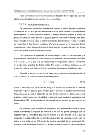 METODOLOGÍA DE DISEÑO DE ESTUDIOS DE GRABACIÓN Y APLICACIÓN A CASO PRÁCTICO
54
Para controlar la absorción del recinto se disponen de dos tipos de sistemas
absorbentes, los absorbentes porosos y los resonadores.
3.2.3.1. Absorbentes porosos.
Se denominan materiales absorbentes porosos a todos aquellos materiales
compuestos por fibras cuya disposición microscópica es de canales por los cuales el
sonido penetra. Al entrar por dichos canales la energía de la que dispone el sonido se
pierde, en parte, en forma de calor lo que provoca una reducción de energía total de la
onda reflejada de nuevo hacia el interior del recinto. Este fenómeno recibe el nombre
de resistividad al flujo de aire, medido en kPa·s/m2
y consiste en la capacidad de los
materiales de reducir la energía acústica disminuyendo, para ello, la velocidad de las
partículas de aire que se encuentran vibrando.
Una característica importante del sonido reflejado sobre un paramento es que
el punto donde tenemos un máximo de velocidad de la onda estacionaria se encuentra
a 1/4λ y a 3/4λ, por lo que será en estos puntos donde podremos obtener un máximo
en la absorción acústica de dichas ondas. Por tanto, es evidente destacar, que el
grosor del material será determinante en la cantidad de absorción acústica de éste.
Además, la frecuencia para la cual tenemos un máximo de absorción será f0, la
cual podremos calcular mediante la siguiente expresión:
[ ] (3.40)
donde , es la velocidad del sonido en m/s y el espesor del material en m. De esta
expresión se puede deducir que a medida que se aumenta el espesor del material la
frecuencia para la cual la absorción es más efectiva disminuye. Este punto, en la
práctica, es interesante pero no práctico ya que para tener una buena absorción a una
frecuencia de 100 Hz necesitaríamos un material con un espesor de algo más de un
metro.
No obstante, para aumentar la absorción a baja frecuencia no solo se podrá
hacer aumentando el espesor del material si no que se podrá conseguir con un
espesor medio y variando la distancia del material a la pared rígida sobre la que se
encuentra montado, sabiendo que la máxima absorción se producirá, como ya se ha
dicho, a una distancia de λ/4 (punto de máxima velocidad de las partículas). Sin
embargo, este aumento de la absorción a baja frecuencia se producirá en detrimento
 