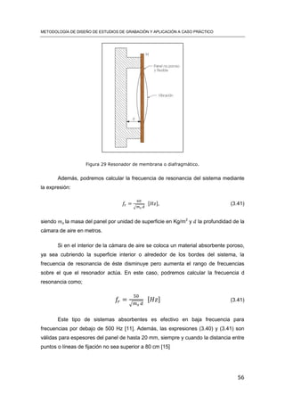METODOLOGÍA DE DISEÑO DE ESTUDIOS DE GRABACIÓN Y APLICACIÓN A CASO PRÁCTICO
56
Figura 29 Resonador de membrana o diafragmático.
Además, podremos calcular la frecuencia de resonancia del sistema mediante
la expresión:
√
[ ] (3.41)
siendo la masa del panel por unidad de superficie en Kg/m2
y la profundidad de la
cámara de aire en metros.
Si en el interior de la cámara de aire se coloca un material absorbente poroso,
ya sea cubriendo la superficie interior o alrededor de los bordes del sistema, la
frecuencia de resonancia de éste disminuye pero aumenta el rango de frecuencias
sobre el que el resonador actúa. En este caso, podremos calcular la frecuencia d
resonancia como;
√
[ ] (3.41)
Este tipo de sistemas absorbentes es efectivo en baja frecuencia para
frecuencias por debajo de 500 Hz [11]. Además, las expresiones (3.40) y (3.41) son
válidas para espesores del panel de hasta 20 mm, siempre y cuando la distancia entre
puntos o líneas de fijación no sea superior a 80 cm [15]
 