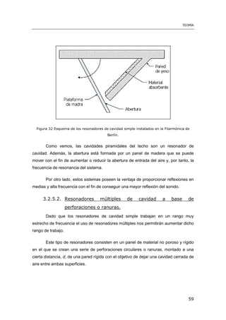 TEORÍA
59
Figura 32 Esquema de los resonadores de cavidad simple instalados en la Filarmónica de
Berlín.
Como vemos, las cavidades piramidales del techo son un resonador de
cavidad. Además, la abertura está formada por un panel de madera que se puede
mover con el fin de aumentar o reducir la abertura de entrada del aire y, por tanto, la
frecuencia de resonancia del sistema.
Por otro lado, estos sistemas poseen la ventaja de proporcionar reflexiones en
medias y alta frecuencia con el fin de conseguir una mayor reflexión del sonido.
3.2.5.2. Resonadores múltiples de cavidad a base de
perforaciones o ranuras.
Dado que los resonadores de cavidad simple trabajan en un rango muy
estrecho de frecuencia el uso de resonadores múltiples nos permitirán aumentar dicho
rango de trabajo.
Este tipo de resonadores consisten en un panel de material no poroso y rígido
en el que se crean una serie de perforaciones circulares o ranuras, montado a una
cierta distancia, d, de una pared rígida con el objetivo de dejar una cavidad cerrada de
aire entre ambas superficies.
 
