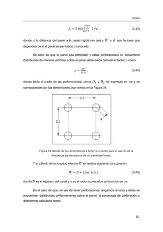 TEORÍA
61
√ [ ] (3.43)
donde la distancia del panel a la pared rígida (en cm) y y son factores que
dependen de si el panel es perforado o ranurado.
En caso de que el panel sea perforado y estas perforaciones se encuentren
distribuidas de manera uniforme sobre el panel deberemos calcular el factor como:
, (3.44)
donde tanto (radio de las perforaciones) como y se expresan en cm y se
corresponden con las dimensiones que vemos en la Figura 34.
Figura 34 Detalle de las dimensiones a tener en cuenta para el cálculo de la
frecuencia de resonancia de un panel perforado.
Y el cálculo de la longitud efectiva D’ se realiza siguiendo la expresión:
[ ] (3.45)
donde es el espesor del panel y es el radio expresados ambos dos en cm.
En el caso de que, en vez de tener perforaciones tengamos ranuras y éstas se
encuentren distribuidas uniformemente sobre el panel, el porcentaje de perforación
deberemos calcularlo como:
 
