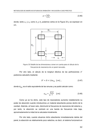 METODOLOGÍA DE DISEÑO DE ESTUDIOS DE GRABACIÓN Y APLICACIÓN A CASO PRÁCTICO
62
, (3.46)
donde, tanto y como y podemos verlos en la Figura 33 y se expresan en
cm.
Figura 35 Detalle de las dimensiones a tener en cuenta para el cálculo de la
frecuencia de resonancia de un panel ranurado.
Por otro lado, el cálculo de la longitud efectiva de las perforaciones
podremos calcularlo mediante:
[ ] , (3.47)
donde es el radio equivalente de las ranuras y se podrá calcular como:
√ [ ] (3.48)
Como ya se ha dicho, este tipo de resonadores aumenta notablemente su
poder de absorción cuando introducimos un material absorbente poroso dentro de la
cavidad. Además, al hacer esto, disminuirá la frecuencia de resonancia del sistema y,
por tanto, la absorción se centrará en una banda de frecuencia más baja,
aproximadamente la mitad de la calculada inicialmente.
Por otro lado, cuando situamos dicho absorbente inmediatamente detrás del
panel, la absorción es relativamente poco selectiva, es decir, el sistema funcionará en
 