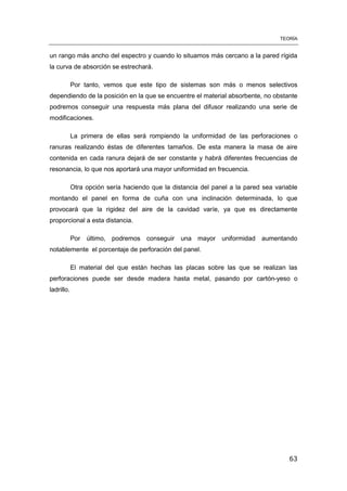 TEORÍA
63
un rango más ancho del espectro y cuando lo situamos más cercano a la pared rígida
la curva de absorción se estrechará.
Por tanto, vemos que este tipo de sistemas son más o menos selectivos
dependiendo de la posición en la que se encuentre el material absorbente, no obstante
podremos conseguir una respuesta más plana del difusor realizando una serie de
modificaciones.
La primera de ellas será rompiendo la uniformidad de las perforaciones o
ranuras realizando éstas de diferentes tamaños. De esta manera la masa de aire
contenida en cada ranura dejará de ser constante y habrá diferentes frecuencias de
resonancia, lo que nos aportará una mayor uniformidad en frecuencia.
Otra opción sería haciendo que la distancia del panel a la pared sea variable
montando el panel en forma de cuña con una inclinación determinada, lo que
provocará que la rigidez del aire de la cavidad varíe, ya que es directamente
proporcional a esta distancia.
Por último, podremos conseguir una mayor uniformidad aumentando
notablemente el porcentaje de perforación del panel.
El material del que están hechas las placas sobre las que se realizan las
perforaciones puede ser desde madera hasta metal, pasando por cartón-yeso o
ladrillo.
 