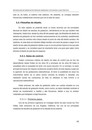 METODOLOGÍA DE DISEÑO DE ESTUDIOS DE GRABACIÓN Y APLICACIÓN A CASO PRÁCTICO
66
este es, de todos, el sistema más selectivo. No obstante, se consigue absorber
frecuencias notablemente menores que con el resto de casos.
3.3. Filosofías de diseño.
En este capítulo se pretende hacer un breve recorrido por las principales
técnicas de diseño de estudios de grabación, centrándonos en las que resulten más
interesante. Hasta hora, desde los años 60 del pasado siglo, las filosofías de diseño de
estudios de grabación se han centrado exclusivamente en los controles, posiblemente
porque sean los recintos más críticos desde el punto de vista del diseño acústico. No
obstante, en este texto se intentará reflejar también una serie de pautas a seguir en el
diseño de las salas de grabación debido a que no se encuentran textos en los que esto
quede expuesto y se considera igual de importante tener una guía para saber cómo
afrontar el diseño de este tipo de espacios.
3.3.1. Salas de control.
Existen numerosos criterios de diseño de salas de control que se han ido
desarrollando desde finales de los años 50 y principios de los años 60 hasta la
actualidad ante la necesidad de tener una buena escucha. En un principio, la razón
principal de buscar las mejores condiciones acústica dentro de este espacio surgió por
la aparición de las grabaciones estereofónicas. Al tener la posibilidad de situar los
instrumentos dentro de un plano sonoro concreto se empezó a necesitar una
habitación donde las condiciones de ésta no afectaran lo más mínimo a la
reproducción estereofónica.
Hasta entonces, las salas de grabación solían ser cuartos situados en una
esquina del estudio de grabación donde, como mucho, se había intentado controlar el
tiempo de reverberación a medida y alta frecuencia, debido a que no existían
materiales que trabajasen a baja frecuencia.
3.3.1.1 Primeros pasos.
Uno de los primeros ingenieros en investigar dentro de este mundo fue Tom
Hidley. Este americano de Los Ángeles, California, fue uno de los principales
creadores de estudios de grabación en la década de los sesenta.
 