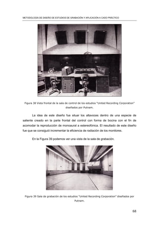 METODOLOGÍA DE DISEÑO DE ESTUDIOS DE GRABACIÓN Y APLICACIÓN A CASO PRÁCTICO
68
Figura 38 Vista frontal de la sala de control de los estudios “United Recording Corporation”
diseñados por Putnam.
La idea de este diseño fue situar los altavoces dentro de una especie de
saliente creado en la parte frontal del control con forma de bocina con el fin de
acomodar la reproducción de monoaural a estereofónica. El resultado de este diseño
fue que se consiguió incrementar la eficiencia de radiación de los monitores.
En la Figura 39 podemos ver una vista de la sala de grabación.
Figura 39 Sala de grabación de los estudios “United Recording Corporation” diseñados por
Putnam.
 