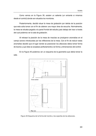 TEORÍA
69
Como vemos en la Figura 39, existen un saliente (un entrante si miramos
desde el control) donde son situados los monitores.
Posteriormente, decidió situar la mesa de grabación por detrás de la posición
que esta solía tomar con el fin de obtener una mayor área de escucha. Normalmente,
la mesa se situaba pegada a la pared frontal del estudio justo debajo del visor a través
del cual podemos ver la sala de grabación.
Al retrasar la posición de la mesa de mezclas se produjeron anomalías en el
campo sonoro introducidas por las reflexiones de la mesa. Con el fin de reducir estas
anomalías decidió que el lugar donde se posicionan los altavoces debía tomar forma
de bocina y que ésta se acoplase perfectamente a la forma y dimensiones del control.
En la Figura 40 podemos ver un esquema de la geometría que debía tomar la
sala.
Figura 40 Esquema de la forma del recinto y los soportes de los altavoces.
 