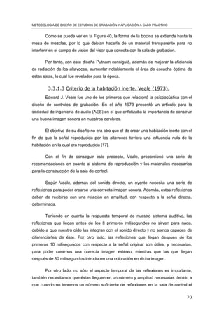 METODOLOGÍA DE DISEÑO DE ESTUDIOS DE GRABACIÓN Y APLICACIÓN A CASO PRÁCTICO
70
Como se puede ver en la Figura 40, la forma de la bocina se extiende hasta la
mesa de mezclas, por lo que debían hacerla de un material transparente para no
interferir en el campo de visión del visor que conecta con la sala de grabación.
Por tanto, con este diseña Putnam consiguió, además de mejorar la eficiencia
de radiación de los altavoces, aumentar notablemente el área de escucha óptima de
estas salas, lo cual fue revelador para la época.
3.3.1.3 Criterio de la habitación inerte. Veale (1973).
Edward J. Veale fue uno de los primeros que relacionó la psicoacústica con el
diseño de controles de grabación. En el año 1973 presentó un artículo para la
sociedad de ingeniería de audio (AES) en el que enfatizaba la importancia de construir
una buena imagen sonora en nuestros cerebros.
El objetivo de su diseño no era otro que el de crear una habitación inerte con el
fin de que la señal reproducida por los altavoces tuviera una influencia nula de la
habitación en la cual era reproducida [17].
Con el fin de conseguir este precepto, Veale, proporcionó una serie de
recomendaciones en cuanto al sistema de reproducción y los materiales necesarios
para la construcción de la sala de control.
Según Veale, además del sonido directo, un oyente necesita una serie de
reflexiones para poder crearse una correcta imagen sonora. Además, estas reflexiones
deben de recibirse con una relación en amplitud, con respecto a la señal directa,
determinada.
Teniendo en cuenta la respuesta temporal de nuestro sistema auditivo, las
reflexiones que llegan antes de los 8 primeros milisegundos no sirven para nada,
debido a que nuestro oído las integran con el sonido directo y no somos capaces de
diferenciarles de éste. Por otro lado, las reflexiones que llegan después de los
primeros 10 milisegundos con respecto a la señal original son útiles, y necesarias,
para poder crearnos una correcta imagen estéreo, mientras que las que llegan
después de 80 milisegundos introducen una coloración en dicha imagen.
Por otro lado, no sólo el aspecto temporal de las reflexiones es importante,
también necesitamos que éstas lleguen en un número y amplitud necesarias debido a
que cuando no tenemos un número suficiente de reflexiones en la sala de control el
 