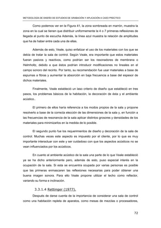 METODOLOGÍA DE DISEÑO DE ESTUDIOS DE GRABACIÓN Y APLICACIÓN A CASO PRÁCTICO
72
Como podemos ver en la Figura 41, la zona sombreada en marrón, muestra la
zona en la cual se tienen que distribuir uniformemente la 4 o 7 primeras reflexiones de
llegada al punto de escucha Además, la línea azul muestra la relación de amplitudes
que ha de haber entre cada una de ellas.
Además de esto, Veale, quiso enfatizar el uso de los materiales con los que se
debía de tratar la sala de control. Según Veale, era importante que estos materiales
fueran pasivos y reactivos, como podrían ser los resonadores de membrana o
Helmholtz, debido a que éstos podrían introducir modificaciones no lineales en el
campo sonoro del recinto. Por tanto, su recomendación fue usar materiales a base de
espumas a fibras y aumentar la absorción en baja frecuencia a base del espesor de
dichos materiales.
Finalmente, Veale estableció un laso criterio de diseño que estableció en tres
pasos, los problemas básicos de la habitación, la decoración de ésta y el ambiente
acústico..
El primero de ellos haría referencia a los modos propios de la sala y propone
resolverlo a base de la correcta elección de las dimensiones de la sala y, en función a
las frecuencias de resonancia de la sala aplicar distintos grosores y densidades de los
materiales para minimizarlos en la medida de lo posible.
El segundo punto fue los requerimientos de diseño y decoración de la sala de
control. Muchas veces este aspecto es impuesto por el cliente, por lo que es muy
importante interactuar con este y ser cuidadoso con que los aspectos acústicos no se
vean influenciados por los acústicos.
En cuanto al ambiente acústico de la sala una parte de lo que Veale estableció
ya se ha dicho anteriormente pero, además de esto, puso especial interés en la
ocupación de la sala. Si esta se encuentra ocupada por varias personas es posible
que las primeras enmascaren las reflexiones necesarias para poder obtener una
buena imagen sonora. Para ello Veale propone utilizar el techo como reflector,
variando su forma e inclinación.
3.3.1.4 Rettinger (1977).
Después de darse cuenta de la importancia de considerar una sala de control
como una habitación repleta de aparatos, como mesas de mezclas o procesadores,
 