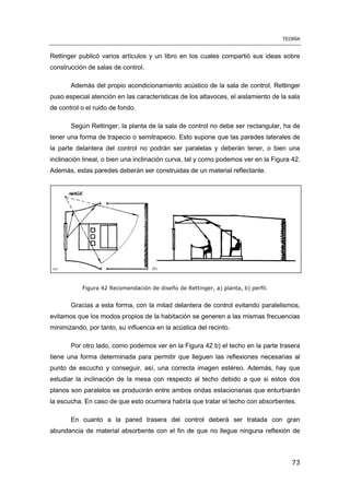 TEORÍA
73
Rettinger publicó varios artículos y un libro en los cuales compartió sus ideas sobre
construcción de salas de control.
Además del propio acondicionamiento acústico de la sala de control, Rettinger
puso especial atención en las características de los altavoces, el aislamiento de la sala
de control o el ruido de fondo.
Según Rettinger, la planta de la sala de control no debe ser rectangular, ha de
tener una forma de trapecio o semitrapecio. Esto supone que las paredes laterales de
la parte delantera del control no podrán ser paralelas y deberán tener, o bien una
inclinación lineal, o bien una inclinación curva, tal y como podemos ver en la Figura 42.
Además, estas paredes deberán ser construidas de un material reflectante.
Figura 42 Recomendación de diseño de Rettinger, a) planta, b) perfil.
Gracias a esta forma, con la mitad delantera de control evitando paralelismos,
evitamos que los modos propios de la habitación se generen a las mismas frecuencias
minimizando, por tanto, su influencia en la acústica del recinto.
Por otro lado, como podemos ver en la Figura 42 b) el techo en la parte trasera
tiene una forma determinada para permitir que lleguen las reflexiones necesarias al
punto de escucho y conseguir, así, una correcta imagen estéreo. Además, hay que
estudiar la inclinación de la mesa con respecto al techo debido a que si estos dos
planos son paralelos se producirán entre ambos ondas estacionarias que enturbiarán
la escucha. En caso de que esto ocurriera habría que tratar el techo con absorbentes.
En cuanto a la pared trasera del control deberá ser tratada con gran
abundancia de material absorbente con el fin de que no llegue ninguna reflexión de
 