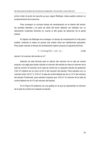 METODOLOGÍA DE DISEÑO DE ESTUDIOS DE GRABACIÓN Y APLICACIÓN A CASO PRÁCTICO
74
primer orden al punto de escucha ya que, según Rettinger, éstas pueden producir un
empeoramiento de la escucha.
Para conseguir un correcto tiempo de reverberación en el interior del recinto,
las paredes laterales y la parte de atrás del techo deberán ser tratadas con un
absorbente moderado teniendo en cuenta el alto grado de absorción de la pared
trasera.
El objetivo de Rettinger era conseguir un tiempo de reverberación lo más plano
posible, evitando el realce en graves que suelen tener las habitaciones pequeñas.
Para poder calcular el tiempo de reverberación óptimo propuso la siguiente fórmula:
( ) [ ] , (3.49)
siendo V el volumen del recinto en m3
.
Además de esta fórmula para el cálculo del volumen de la sala de control
propuso una regla para poder calcular el volumen del estudio en base al volumen de la
sala de control. El volumen de la sala de control de un pequeño estudio de grabación
(142 m3
) deberá ser en torno al 20 % del volumen del estudio. Para estudios con un
volumen entre 142 m3
y 1416 m3
la sala de control deberá ser de un 10 % del volumen
del estudio Finalmente, para estudios mayores que 1416 m3
el volumen de la sala de
control deberá ser el 5 % del volumen del estudio.
En la Figura 43 podemos ver una gráfica en la que se representan el volumen
de la sala de control con respecto al estudio.
 