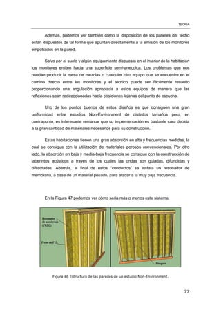 TEORÍA
77
Además, podemos ver también como la disposición de los paneles del techo
están dispuestos de tal forma que apuntan directamente a la emisión de los monitores
empotrados en la pared.
Salvo por el suelo y algún equipamiento dispuesto en el interior de la habitación
los monitores emiten hacia una superficie semi-anecoica. Los problemas que nos
puedan producir la mesa de mezclas o cualquier otro equipo que se encuentre en el
camino directo entre los monitores y el técnico puede ser fácilmente resuelto
proporcionando una angulación apropiada a estos equipos de manera que las
reflexiones sean redireccionadas hacía posiciones lejanas del punto de escucha.
Uno de los puntos buenos de estos diseños es que consiguen una gran
uniformidad entre estudios Non-Environment de distintos tamaños pero, en
contrapunto, es interesante remarcar que su implementación es bastante cara debida
a la gran cantidad de materiales necesarios para su construcción.
Estas habitaciones tienen una gran absorción en alta y frecuencias medidas, la
cual se consigue con la utilización de materiales porosos convencionales. Por otro
lado, la absorción en baja y media-baja frecuencia se consigue con la construcción de
laberintos acústicos a través de los cuales las ondas son guiadas, difundidas y
difractadas. Además, al final de estos “conductos” se instala un resonador de
membrana, a base de un material pesado, para atacar a la muy baja frecuencia.
En la Figura 47 podemos ver cómo sería más o menos este sistema.
Figura 46 Estructura de las paredes de un estudio Non-Environment.
 
