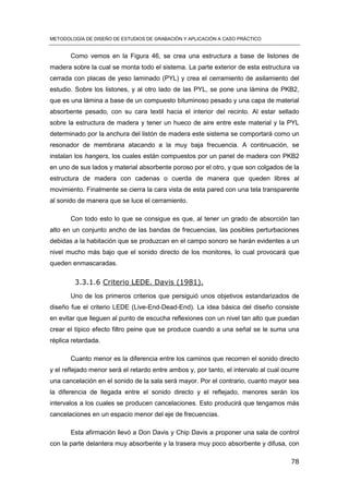 METODOLOGÍA DE DISEÑO DE ESTUDIOS DE GRABACIÓN Y APLICACIÓN A CASO PRÁCTICO
78
Como vemos en la Figura 46, se crea una estructura a base de listones de
madera sobre la cual se monta todo el sistema. La parte exterior de esta estructura va
cerrada con placas de yeso laminado (PYL) y crea el cerramiento de asilamiento del
estudio. Sobre los listones, y al otro lado de las PYL, se pone una lámina de PKB2,
que es una lámina a base de un compuesto bituminoso pesado y una capa de material
absorbente pesado, con su cara textil hacia el interior del recinto. Al estar sellado
sobre la estructura de madera y tener un hueco de aire entre este material y la PYL
determinado por la anchura del listón de madera este sistema se comportará como un
resonador de membrana atacando a la muy baja frecuencia. A continuación, se
instalan los hangers, los cuales están compuestos por un panel de madera con PKB2
en uno de sus lados y material absorbente poroso por el otro, y que son colgados de la
estructura de madera con cadenas o cuerda de manera que queden libres al
movimiento. Finalmente se cierra la cara vista de esta pared con una tela transparente
al sonido de manera que se luce el cerramiento.
Con todo esto lo que se consigue es que, al tener un grado de absorción tan
alto en un conjunto ancho de las bandas de frecuencias, las posibles perturbaciones
debidas a la habitación que se produzcan en el campo sonoro se harán evidentes a un
nivel mucho más bajo que el sonido directo de los monitores, lo cual provocará que
queden enmascaradas.
3.3.1.6 Criterio LEDE. Davis (1981).
Uno de los primeros criterios que persiguió unos objetivos estandarizados de
diseño fue el criterio LEDE (Live-End-Dead-End). La idea básica del diseño consiste
en evitar que lleguen al punto de escucha reflexiones con un nivel tan alto que puedan
crear el típico efecto filtro peine que se produce cuando a una señal se le suma una
réplica retardada.
Cuanto menor es la diferencia entre los caminos que recorren el sonido directo
y el reflejado menor será el retardo entre ambos y, por tanto, el intervalo al cual ocurre
una cancelación en el sonido de la sala será mayor. Por el contrario, cuanto mayor sea
la diferencia de llegada entre el sonido directo y el reflejado, menores serán los
intervalos a los cuales se producen cancelaciones. Esto producirá que tengamos más
cancelaciones en un espacio menor del eje de frecuencias.
Esta afirmación llevó a Don Davis y Chip Davis a proponer una sala de control
con la parte delantera muy absorbente y la trasera muy poco absorbente y difusa, con
 