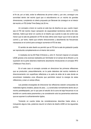 TEORÍA
79
el fin de, por un lado, evitar la reflexiones de primer orden y, por otro, conseguir una
sonoridad dentro del recinto igual que si estuviéramos en un recinto de grandes
dimensiones, cumpliendo el criterio propuesto por Beranek de conseguir en el interior
del recinto un ITD (Initial Time Delay) de 20 ms.
Un concepto a tener en cuenta en este tipo de diseños es que, cuanto mayor
sea el ITD del recinto mayor sensación de espacialidad tendremos dentro de éste.
Además, habrá que tener en cuenta en el diseño que cuando la sala de control sea
menor que la sala de grabación el ITD de ésta última será mayor que el de la sala de
control y, por tanto, habrá que evitarlo direccionando y absorbiendo las frecuencias
necesarias en el control para conseguir aumentar el ITD de ésta.
El sentido de este diseño es permitir que el ITD de la sala de grabación pueda
ser reproducido completamente en el interior del control.
A mediados de los 80 Peter D’Antonio y John H. Konnert mejoran el concepto
LEDE gracias a los avances realizados por Schröeder en el campo de la difusión y a la
supresión de la parte delantera totalmente absorbente introduciendo el concepto RFZ
(“Reflexion Free Zone”).
En el este caso el concepto consiste en direccionar las primeras reflexiones
que se producirán, presumiblemente, en la parte delantera del recinto mediante el
direccionamiento con superficies reflectoras a la parte de atrás de la sala donde se
encontraran instalados unos difusores que permitirán reducir la energía de estas
reflexiones y crear un campo difuso.
Las paredes encargadas de direccionar las reflexiones estarán compuestas de
materiales ligeros (madera, placas de yeso…) y construidas normalmente dentro de un
recinto paralelepípedo, por lo que para el estudio de la zona de baja frecuencia no se
tendrán en cuenta estos paramentos y se considerarán solo los paramentos exteriores
que se suponen lo suficientemente rígidos.
Teniendo en cuenta todas las consideraciones descritas hasta ahora, e
incluyendo alguna más, podemos resumir el criterio de diseño LEDE en los siguientes
puntos:
 
