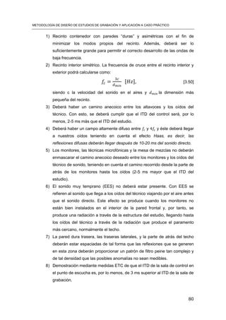METODOLOGÍA DE DISEÑO DE ESTUDIOS DE GRABACIÓN Y APLICACIÓN A CASO PRÁCTICO
80
1) Recinto contenedor con paredes “duras” y asimétricas con el fin de
minimizar los modos propios del recinto. Además, deberá ser lo
suficientemente grande para permitir el correcto desarrollo de las ondas de
baja frecuencia.
2) Recinto interior simétrico. La frecuencia de cruce entre el recinto interior y
exterior podrá calcularse como:
[ ] [3.50]
siendo c la velocidad del sonido en el aires y la dimensión más
pequeña del recinto.
3) Deberá haber un camino anecoico entre los altavoces y los oídos del
técnico. Con esto, se deberá cumplir que el ITD del control será, por lo
menos, 2-5 ms más que el ITD del estudio.
4) Deberá haber un campo altamente difuso entre y y éste deberá llegar
a nuestros oídos teniendo en cuenta el efecto Haas, es decir, las
reflexiones difusas deberán llegar después de 10-20 ms del sonido directo.
5) Los monitores, las técnicas microfónicas y la mesa de mezclas no deberán
enmascarar el camino anecoico deseado entre los monitores y los oídos del
técnico de sonido, teniendo en cuenta el camino recorrido desde la parte de
atrás de los monitores hasta los oídos (2-5 ms mayor que el ITD del
estudio).
6) El sonido muy temprano (EES) no deberá estar presente. Con EES se
refieren al sonido que llega a los oídos del técnico viajando por el aire antes
que el sonido directo. Este efecto se produce cuando los monitores no
están bien instalados en el interior de la pared frontal y, por tanto, se
produce una radiación a través de la estructura del estudio, llegando hasta
los oídos del técnico a través de la radiación que produce el paramento
más cercano, normalmente el techo.
7) La pared dura trasera, las traseras laterales, y la parte de atrás del techo
deberán estar espaciadas de tal forma que las reflexiones que se generen
en esta zona deberán proporcionar un patrón de filtro peine tan complejo y
de tal densidad que las posibles anomalías no sean medibles.
8) Demostración mediante medidas ETC de que el ITD de la sala de control en
el punto de escucha es, por lo menos, de 3 ms superior al ITD de la sala de
grabación.
 